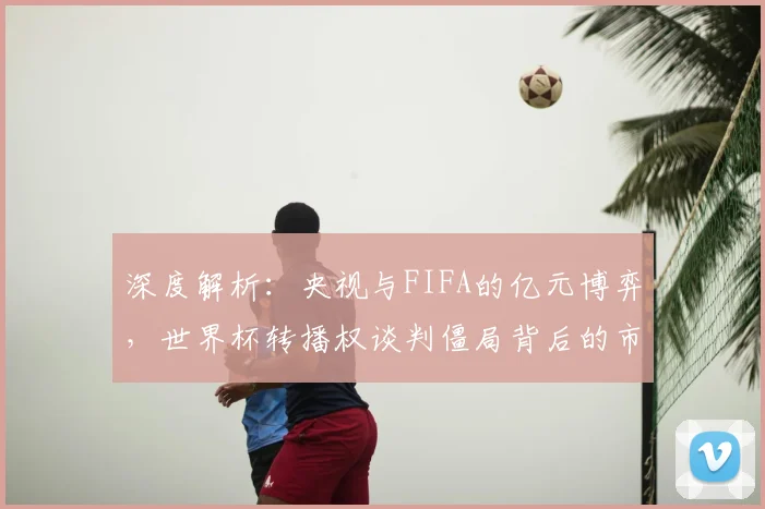 深度解析：央视与FIFA的亿元博弈，世界杯转播权谈判僵局背后的市场逻辑