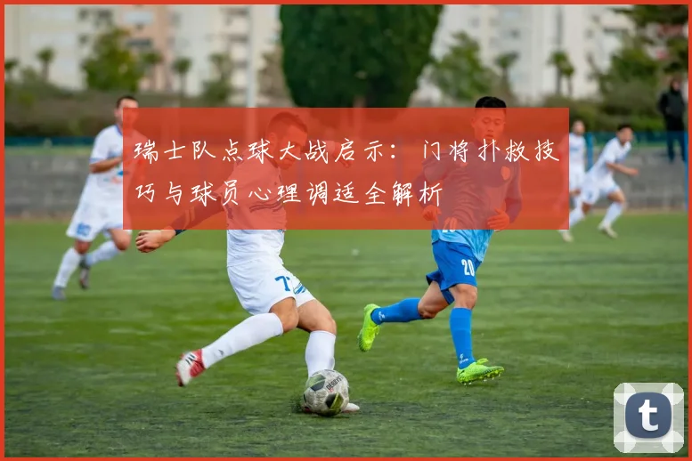瑞士队点球大战启示:门将扑救技巧与球员心理调适全解析