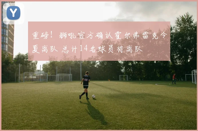 重磅!狮吼官方确认霍尔弗雷克今夏离队 总计14名球员将离队