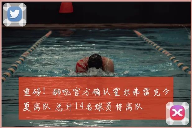 重磅！狮吼官方确认霍尔弗雷克今夏离队 总计14名球员将离队