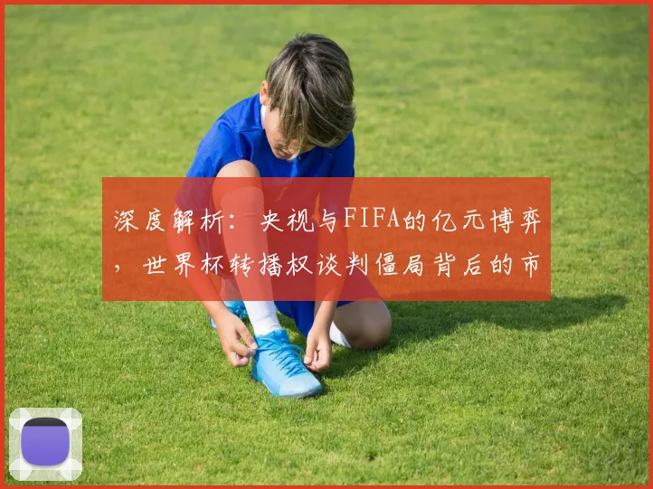 深度解析：央视与FIFA的亿元博弈，世界杯转播权谈判僵局背后的市场逻辑