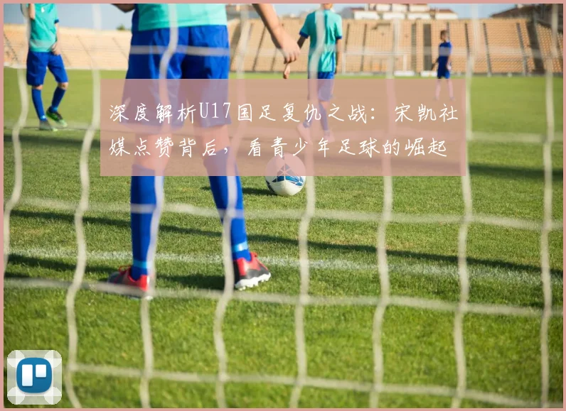 深度解析U17国足复仇之战:宋凯社媒点赞背后,看青少年足球的崛起与未来