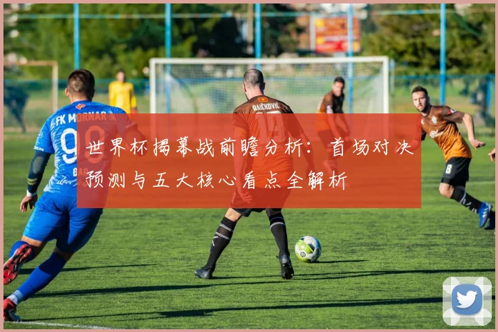 世界杯揭幕战前瞻分析：首场对决预测与五大核心看点全解析