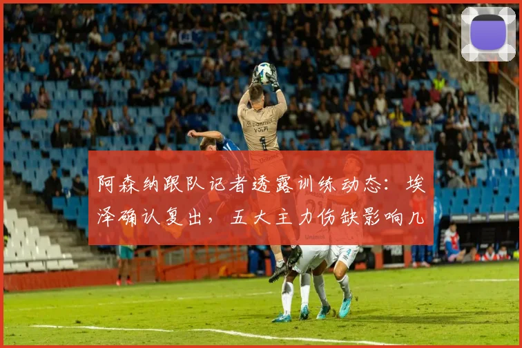 阿森纳跟队记者透露训练动态：埃泽确认复出，五大主力伤缺影响几何？