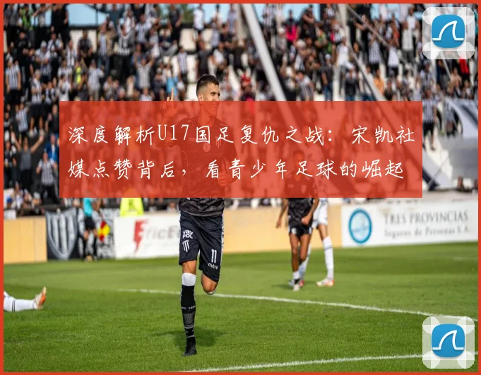 深度解析U17国足复仇之战：宋凯社媒点赞背后，看青少年足球的崛起与未来