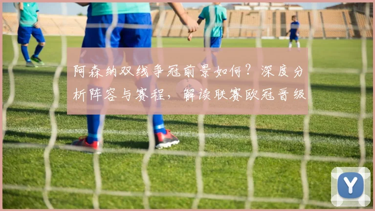 阿森纳双线争冠前景如何?深度分析阵容与赛程,解读联赛欧冠晋级关键