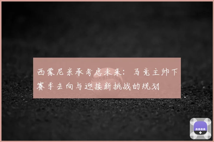 西蒙尼亲承考虑未来：马竞主帅下赛季去向与迎接新挑战的规划