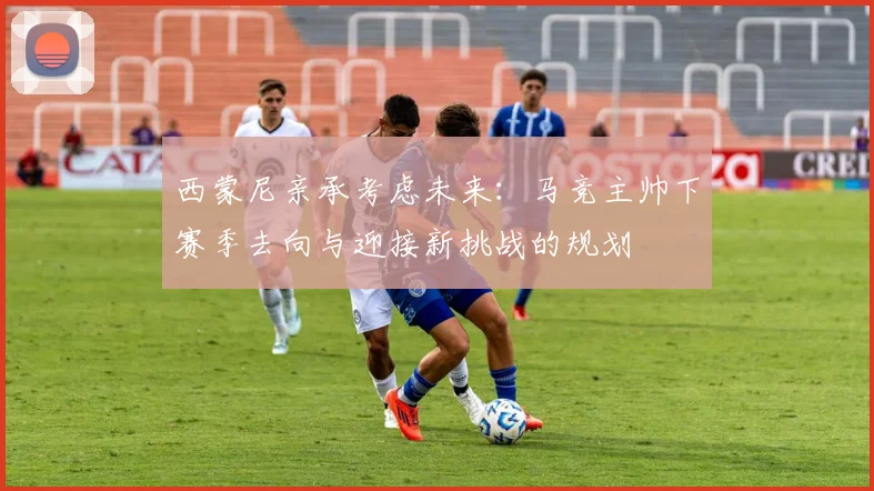 西蒙尼亲承考虑未来:马竞主帅下赛季去向与迎接新挑战的规划